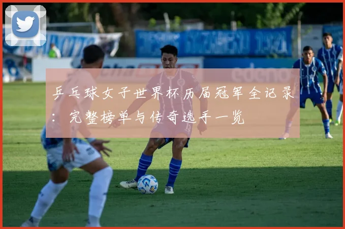 乒乓球女子世界杯历届冠军全记录：完整榜单与传奇选手一览