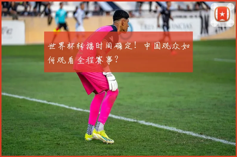 世界杯转播时间确定!中国观众如何观看全程赛事?