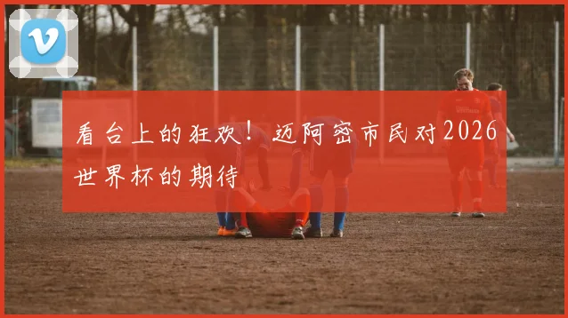 看台上的狂欢!迈阿密市民对2026世界杯的期待
