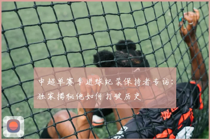 中超单赛季进球纪录保持者专访:独家揭秘他如何打破历史
